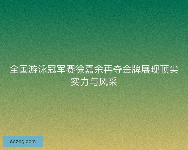 全国游泳冠军赛徐嘉余再夺金牌展现顶尖实力与风采