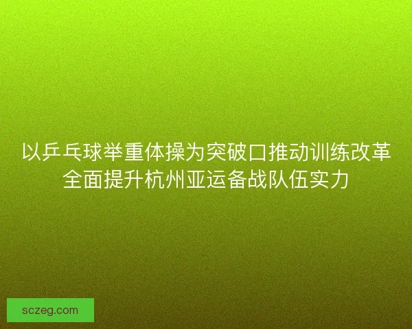 以乒乓球举重体操为突破口推动训练改革全面提升杭州亚运备战队伍实力