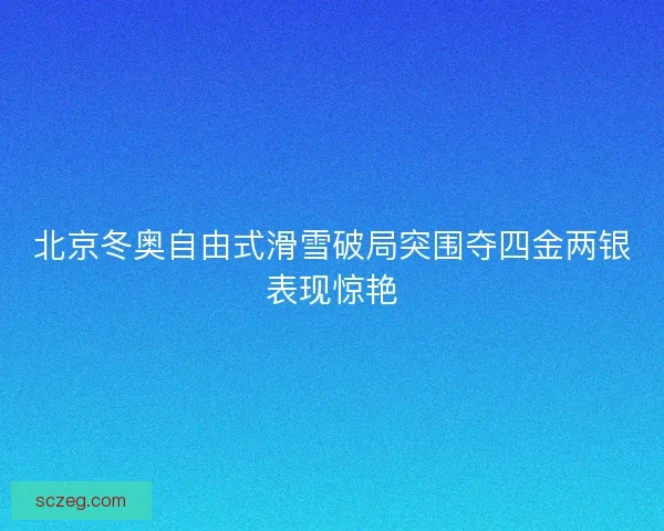北京冬奥自由式滑雪破局突围夺四金两银表现惊艳