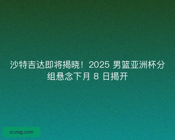 沙特吉达即将揭晓！2025 男篮亚洲杯分组悬念下月 8 日揭开