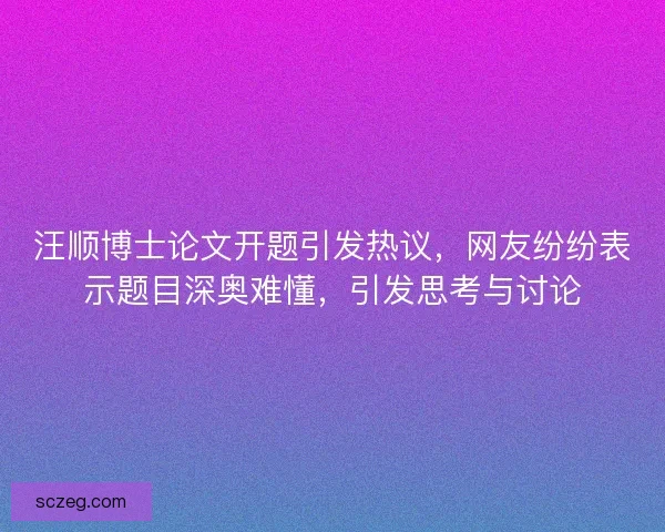 汪顺博士论文开题引发热议，网友纷纷表示题目深奥难懂，引发思考与讨论