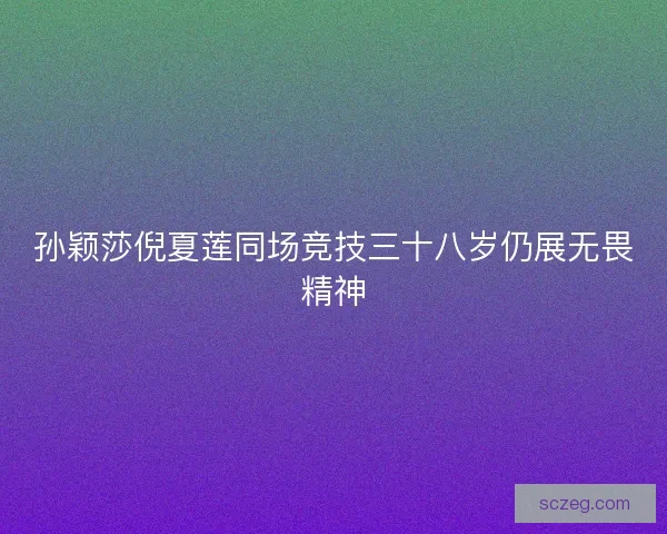 孙颖莎倪夏莲同场竞技三十八岁仍展无畏精神