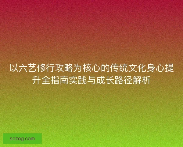以六艺修行攻略为核心的传统文化身心提升全指南实践与成长路径解析