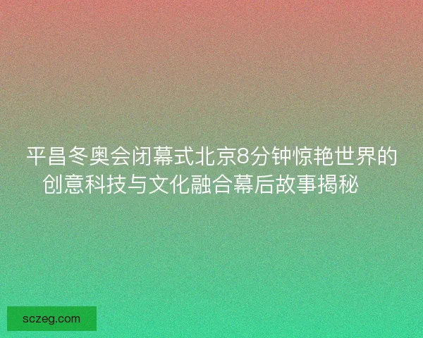 平昌冬奥会闭幕式北京8分钟惊艳世界的创意科技与文化融合幕后故事揭秘✨